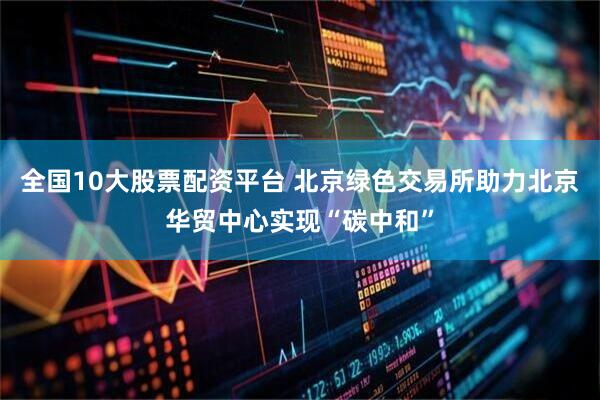 全国10大股票配资平台 北京绿色交易所助力北京华贸中心实现“碳中和”
