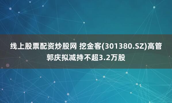 线上股票配资炒股网 挖金客(301380.SZ)高管郭庆拟减持不超3.2万股
