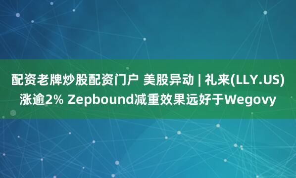 配资老牌炒股配资门户 美股异动 | 礼来(LLY.US)涨逾2% Zepbound减重效果远好于Wegovy