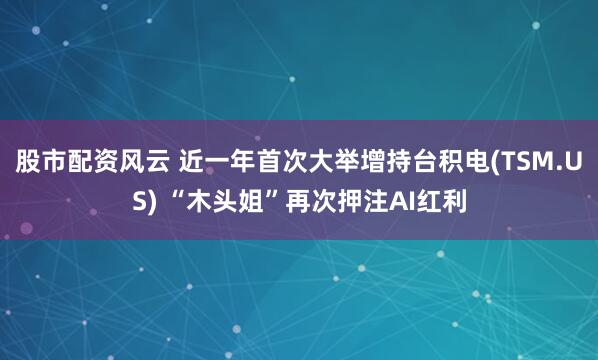 股市配资风云 近一年首次大举增持台积电(TSM.US) “木头姐”再次押注AI红利