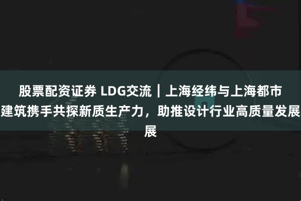 股票配资证券 LDG交流︱上海经纬与上海都市建筑携手共探新质生产力，助推设计行业高质量发展
