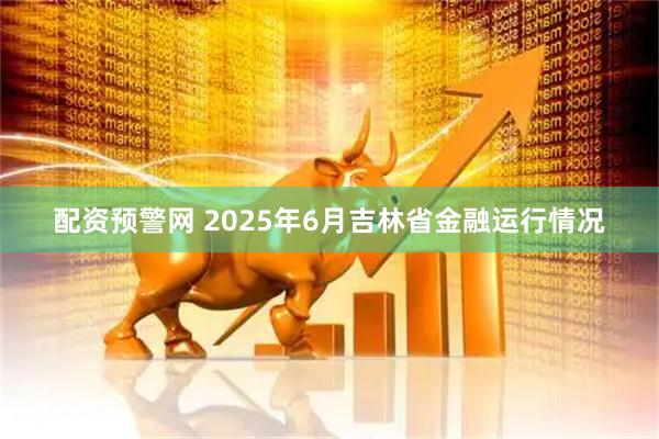 配资预警网 2025年6月吉林省金融运行情况