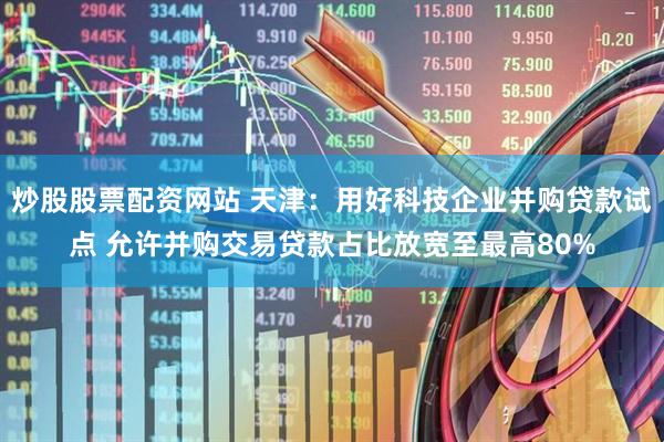 炒股股票配资网站 天津：用好科技企业并购贷款试点 允许并购交易贷款占比放宽至最高80%