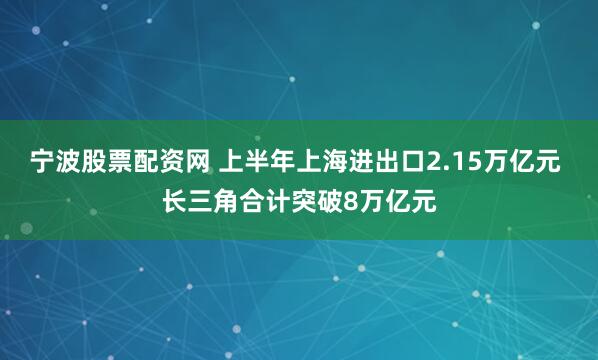 宁波股票配资网 上半年上海进出口2.15万亿元 长三角合计突破8万亿元