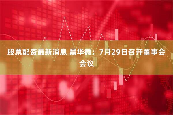 股票配资最新消息 晶华微：7月29日召开董事会会议