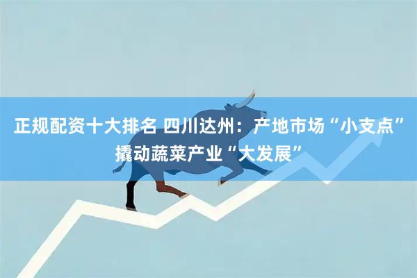 正规配资十大排名 四川达州：产地市场“小支点”撬动蔬菜产业“大发展”