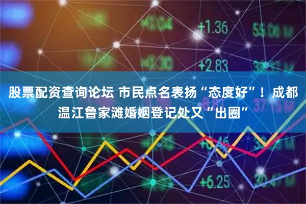 股票配资查询论坛 市民点名表扬“态度好”！成都温江鲁家滩婚姻登记处又“出圈”