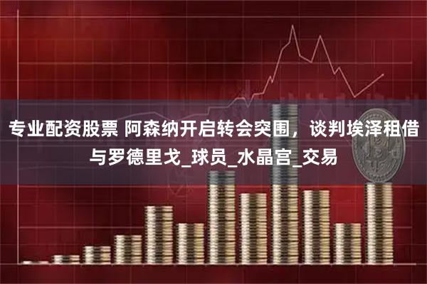 专业配资股票 阿森纳开启转会突围，谈判埃泽租借与罗德里戈_球员_水晶宫_交易