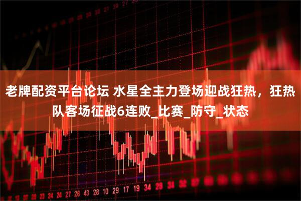 老牌配资平台论坛 水星全主力登场迎战狂热，狂热队客场征战6连败_比赛_防守_状态