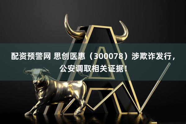 配资预警网 思创医惠（300078）涉欺诈发行，公安调取相关证据！