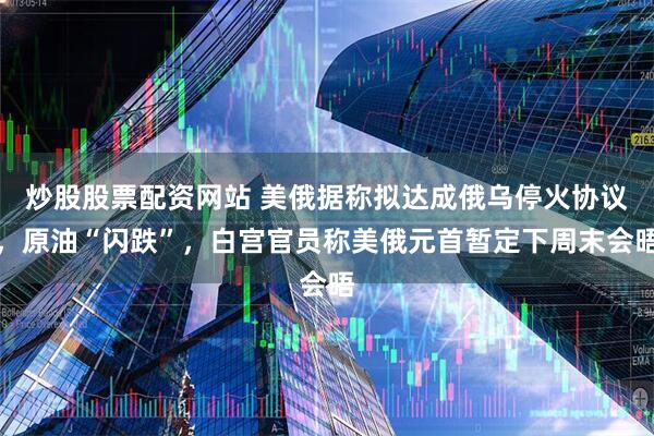 炒股股票配资网站 美俄据称拟达成俄乌停火协议，原油“闪跌”，白宫官员称美俄元首暂定下周末会晤