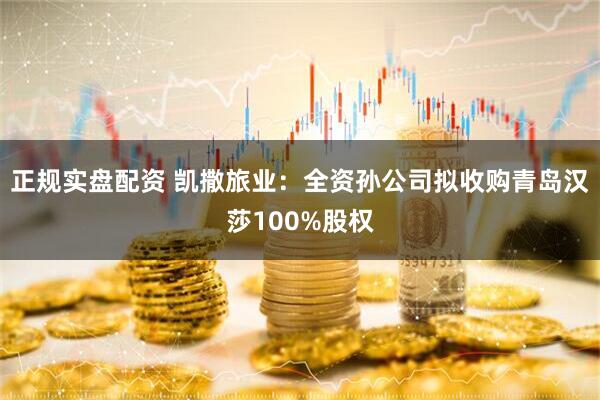 正规实盘配资 凯撒旅业：全资孙公司拟收购青岛汉莎100%股权