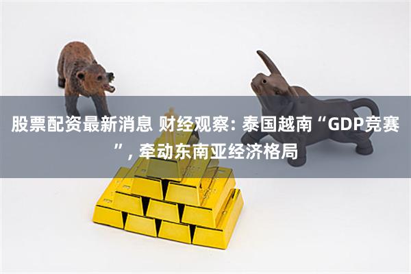 股票配资最新消息 财经观察: 泰国越南“GDP竞赛”, 牵动东南亚经济格局