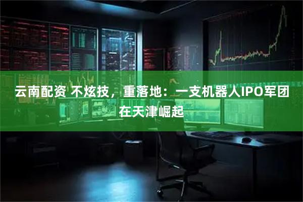 云南配资 不炫技，重落地：一支机器人IPO军团在天津崛起