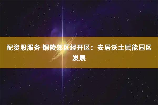 配资股服务 铜陵郊区经开区：安居沃土赋能园区发展