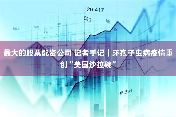 最大的股票配资公司 记者手记｜环孢子虫病疫情重创“美国沙拉碗”