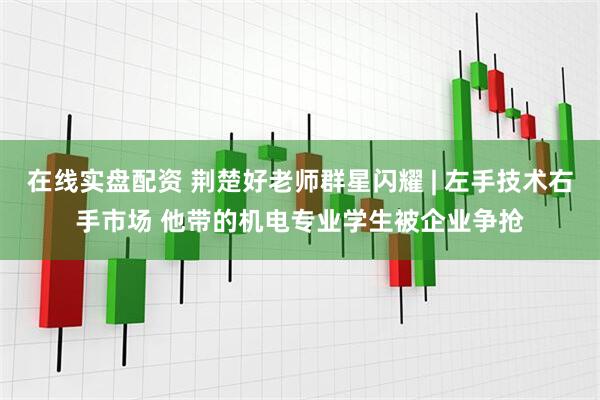 在线实盘配资 荆楚好老师群星闪耀 | 左手技术右手市场 他带的机电专业学生被企业争抢