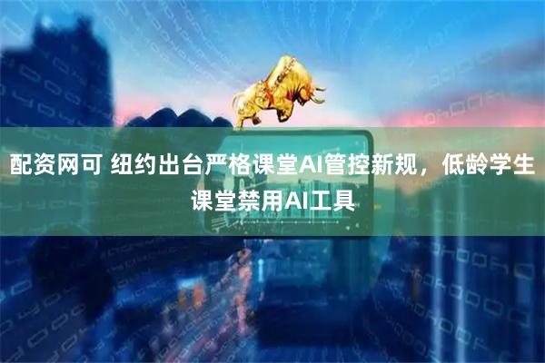 配资网可 纽约出台严格课堂AI管控新规，低龄学生课堂禁用AI工具