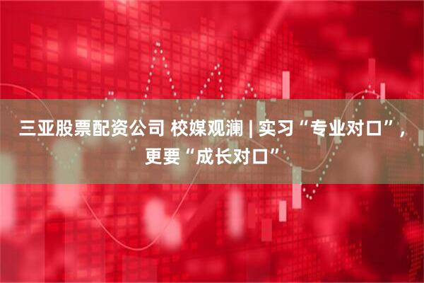 三亚股票配资公司 校媒观澜 | 实习“专业对口”，更要“成长对口”